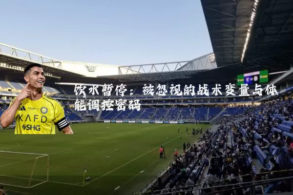 饮水暂停:被忽视的战术变量与体能调控密码